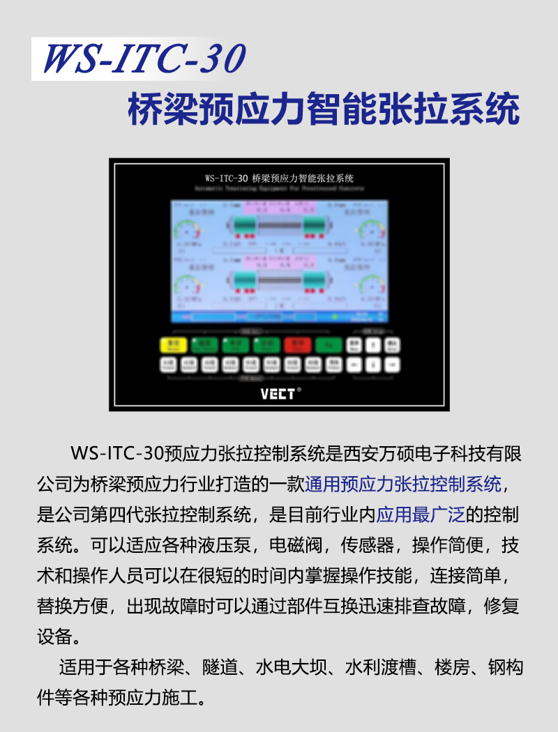 WS-ITC-30预应力张拉控制系统是公司为桥梁预应力行业打造的一款通用预应力张拉控制系统,是第四代张拉控制系统,是目前行业内应用最广泛的控制系统。该系统可以适应各种液压泵、电磁阀、传感器,符合绝大部分建设项目的技术要求,操作简便,技术人员和操作人员可以在很短的时间内掌握操作技能,独有的模块化设计,连接简单,替换方便,出现故障可以通过部件互换迅速排查故障,修复设备。